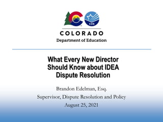 What Every New Director
Should Know about IDEA
Dispute Resolution
Brandon Edelman, Esq.
Supervisor, Dispute Resolution and Policy
August 25, 2021
 