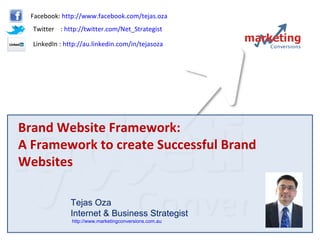 Brand Website Framework:  A Framework to create Successful Brand Websites Tejas Oza Internet & Business Strategist  http://www.marketingconversions.com.au   Facebook:  http://www.facebook.com/tejas.oza Twitter  :  http://twitter.com/Net_Strategist LinkedIn :  http://au.linkedin.com/in/tejasoza   