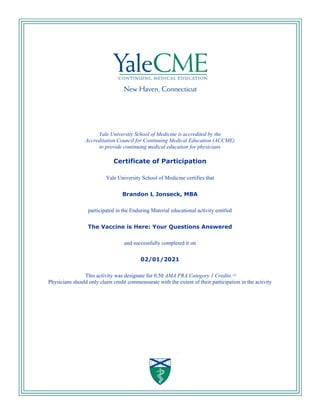Yale University School of Medicine is accredited by the
Accreditation Council for Continuing Medical Education (ACCME)
to provide continuing medical education for physicians
Certificate of Participation
Yale University School of Medicine certifies that
Brandon L Jonseck, MBA
participated in the Enduring Material educational activity entitled
The Vaccine is Here: Your Questions Answered
and successfully completed it on
02/01/2021
This activity was designate for 0.50 AMA PRA Category 1 Credits.TM
Physicians should only claim credit commensurate with the extent of their participation in the activity
 