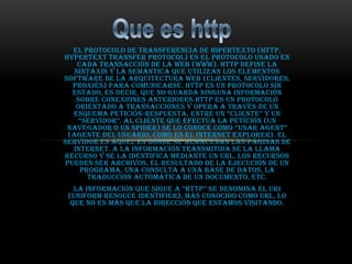 El protocolo de transferencia de hipertexto (HTTP,
HyperText Transfer Protocol) es el protocolo usado en
    cada transacción de la Web (WWW). HTTP define la
   sintaxis y la semántica que utilizan los elementos
software de la arquitectura web (clientes, servidores,
  proxies) para comunicarse. HTTP es un protocolo sin
  estado, es decir, que no guarda ninguna información
   sobre conexiones anteriores.HTTP es un protocolo
   orientado a transacciones y opera a través de un
  esquema petición-respuesta, entre un “cliente” y un
    “servidor”. al cliente que efectúa la petición (un
 navegador o un spider) se lo conoce como “usar agent”
 (agente del usuario, como es el Internet Explorer). El
servidor es aquel en donde se almacenan las páginas de
  Internet. A la información transmitida se la llama
recurso y se la identifica mediante un URL. Los recursos
pueden ser archivos, el resultado de la ejecución de un
     programa, una consulta a una base de datos, la
       traducción automática de un documento, etc.
   la información que sigue a “http” se denomina el uri
 (Uniform Resouce Identifier), más conocido como URL, lo
  que no es más que la dirección que estamos visitando.
 