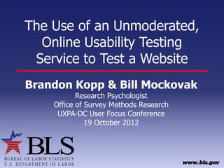 The Use of an Unmoderated,
  Online Usability Testing
 Service to Test a Website
Brandon Kopp & Bill Mockovak
           Research Psychologist
    Office of Survey Methods Research
     UXPA-DC User Focus Conference
              19 October 2012
 