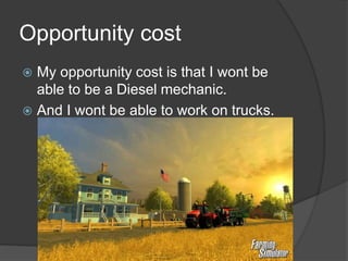 Opportunity cost
 My opportunity cost is that I wont be
able to be a Diesel mechanic.
 And I wont be able to work on trucks.
 