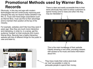 Promotional Methods used by Warner Bro.
      Records             There is clear and easily accessible links to their
Obviously, in this day and age with modern                 store (obviously they want to entice customers to
technologies that are continuously improving and           spend money) and to news and other info they
changing the way we receive media (whether it be           may be interested in.
film, tv, music and more) large corporations such
as Warner Bros. must use this to their advantage
and to maintain their position at the top of the
industry.

For example, websites aren't like how they were 5
years ago. Now they are much more interactive
and interesting, in order to, in a sense, get the
audience 'hooked' on their products (the music).
Warner Bros. Records has a highly interactive
website with lots of different things for the public to
view and listen to.



                                                            This is the main homepage of their website.
                                                            Clearly showing a new artist, providing viewers
                                                            with access to his music and extra information
                                                            about him.



                                                          They have made their online store look
                                                          as 'cool' as possible in order to
                                                          persuade people to spend their money.
 