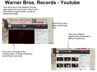 Warner Bros. Records - Youtube
They also have a very detailed Youtube
page where fans can access videos of all
their different signed artists, as well as
additional footage.




                                             Quick links to their
                                             other social media
                                             sites.


                                                                    They have different
                                                                    playlists that will appeal to
                                                                    different audiences.




This is the main page of the
Youtube page. Currently showing of
(promoting) a new artist.
 