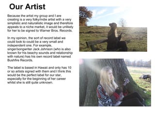 Our Artist
Because the artist my group and I are
creating is a very folky/indie artist with a very
simplistic and naturalistic image and therefore
appeals to a niche market, it would be unlikely
for her to be signed to Warner Bros. Records.

In my opinion, the sort of record label we
could look to could be a very small and
independent one. For example,
singer/songwriter Jack Johnson (who is also
known for his beachy sounds and relationship
with nature) has his own record label named
Bushfire Records.

The label is based in Hawaii and only has 10
or so artists signed with them and I think this
would be the perfect label for our star,
especially for the beginning of her career
whilst she is still quite unknown.
 