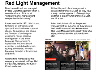 Red Light Management
Brandon and Leah are managed          I think this particular management is
by Red Light Management which is      suitable for Brandon & Leah as they have
considered one of the most            a very creative approach of doing things
"innovative artist management         and that is exactly what Brandon & Leah
companies the in industry".           are all about.

It was founded in 1991. It is known   I also think this would be the perfect
for taking an entrepreneurial         management for our artist as they take on
approach with its diverse roster of   both well known and less known stars.
clients. Its managers are also at     Red Light Management's creativity is what
the forefront of defining the         especially makes them suitable for our
expanding role of personal            star.
management in the music
business. The company’s
capabilities include a broad
expertise in artist development,
touring, commerce, festivals,
licensing, branded entertainment
and more.

Other artists managed by this
company include Alicia Keys, Bat
For Lashes, Borgore, the Kaiser
Chiefs and more.
 