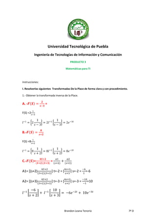 Universidad Tecnológica de Puebla
Ingeniería de Tecnologías de Información y Comunicación
PRODUCTO 3
Matemáticas para TI

Instrucciones:
I. Resolverlas siguientes Transformadas De la Place de forma clara y con procedimiento.
1.- Obtener la transformada inversa de la Place.

A. -

=

F(S) =2

B.F(S) =8

C.-

=

=

A1= [(s+2)

] t=-2 = [

] s=-2 =

A2= [(s+3)

] t=-3 = [

] s=-3 =

=-6
=10

Brandon Leana Tenorio

7º D

 