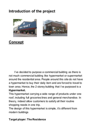 Introduction of the project
Concept
I’ve decided to purpose a commercial building as there is
not much commercial building like hypermarket or supermarket
around the residential area. People around this site do not have
a hypermarket to buy their daily item and are forcedto travel to
town area. Hence, the 2 storey building that i’ve purposed is a
Hypermarket.
This hypermarket carrying a wide range of products under one
roof, including full groceries lines and general merchandise. In
theory, indeed allow customers to satisfy all their routine
shopping needs in one trip.
The design of this hypermarket is simple, it’s different from
modern buildings
Target player: The Residence
 