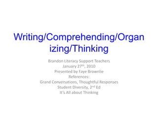 Writing/Comprehending/Organizing/Thinking Brandon Literacy Support Teachers January 27th, 2010 Presented by Faye Brownlie References: Grand Conversations, Thoughtful Responses Student Diversity, 2nd Ed It’s All about Thinking 