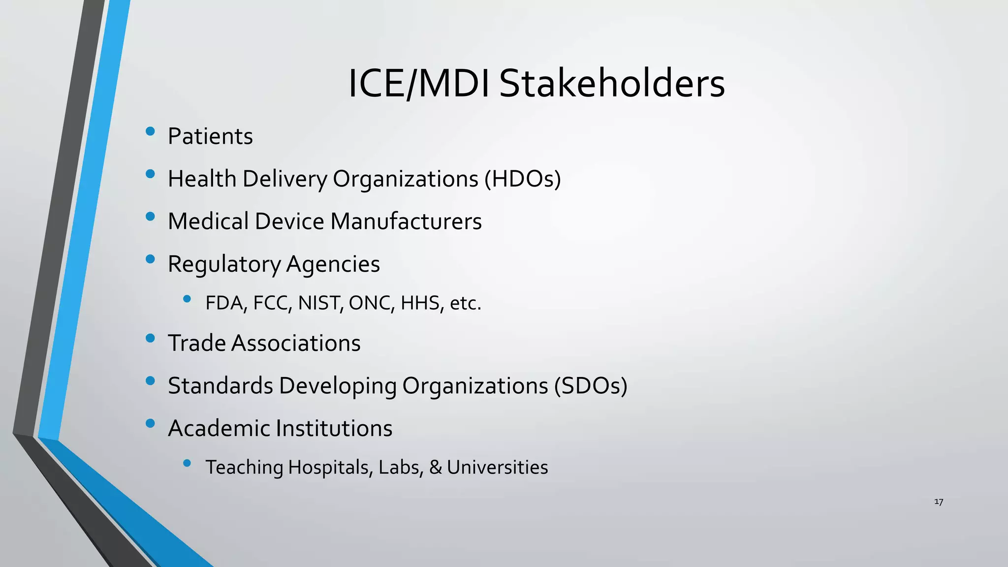 ICE/MDI Stakeholders
• Patients
• Health Delivery Organizations (HDOs)
• Medical Device Manufacturers
• Regulatory Agencies
• FDA, FCC, NIST,ONC, HHS, etc.
• Trade Associations
• Standards Developing Organizations (SDOs)
• Academic Institutions
• Teaching Hospitals, Labs, & Universities
17
 