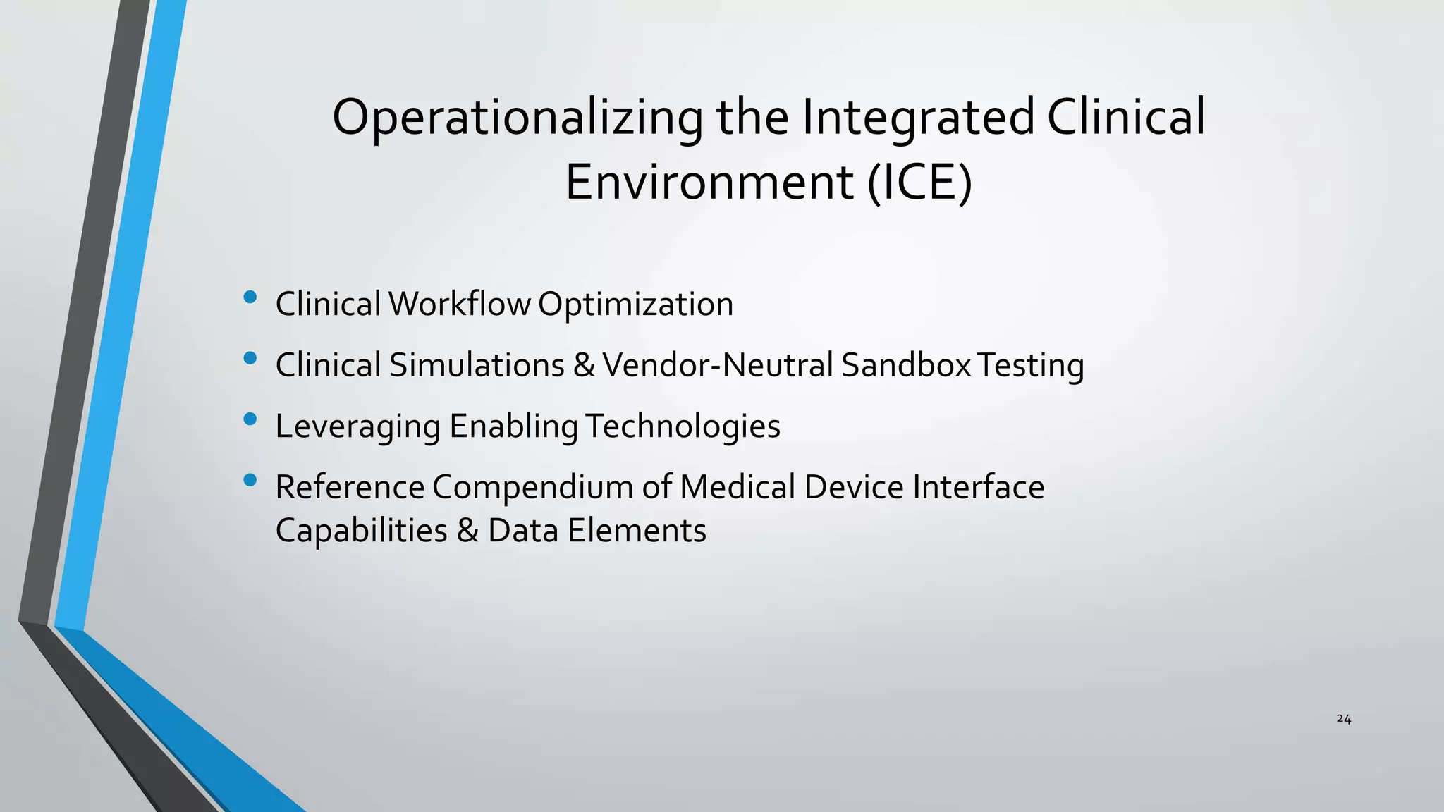 Operationalizing the Integrated Clinical
Environment (ICE)
• Clinical WorkflowOptimization
• Clinical Simulations &Vendor-Neutral SandboxTesting
• Leveraging EnablingTechnologies
• Reference Compendium of Medical Device Interface
Capabilities & Data Elements
24
 
