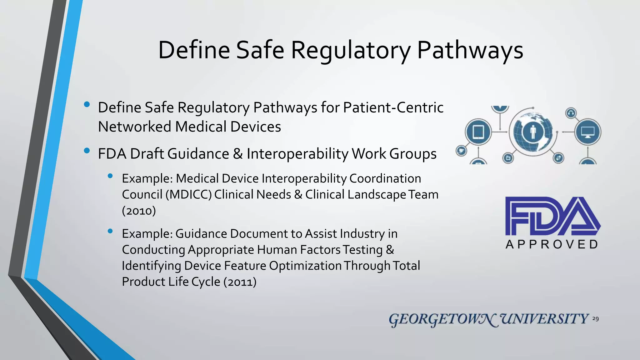 Define Safe Regulatory Pathways
• Define Safe Regulatory Pathways for Patient-Centric
Networked Medical Devices
• FDA Draft Guidance & Interoperability WorkGroups
• Example: Medical Device Interoperability Coordination
Council (MDICC)Clinical Needs & Clinical LandscapeTeam
(2010)
• Example:Guidance Document to Assist Industry in
Conducting Appropriate Human FactorsTesting &
Identifying Device Feature OptimizationThroughTotal
Product Life Cycle (2011)
29
 