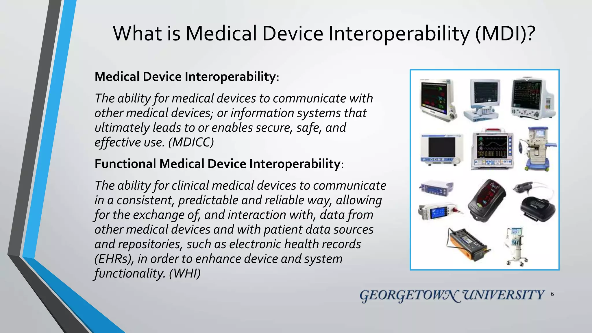 What is Medical Device Interoperability (MDI)?
Medical Device Interoperability:
The ability for medical devices to communicate with
other medical devices; or information systems that
ultimately leads to or enables secure, safe, and
effective use. (MDICC)
Functional Medical Device Interoperability:
The ability for clinical medical devices to communicate
in a consistent, predictable and reliable way, allowing
for the exchange of, and interaction with, data from
other medical devices and with patient data sources
and repositories, such as electronic health records
(EHRs), in order to enhance device and system
functionality. (WHI)
6
 