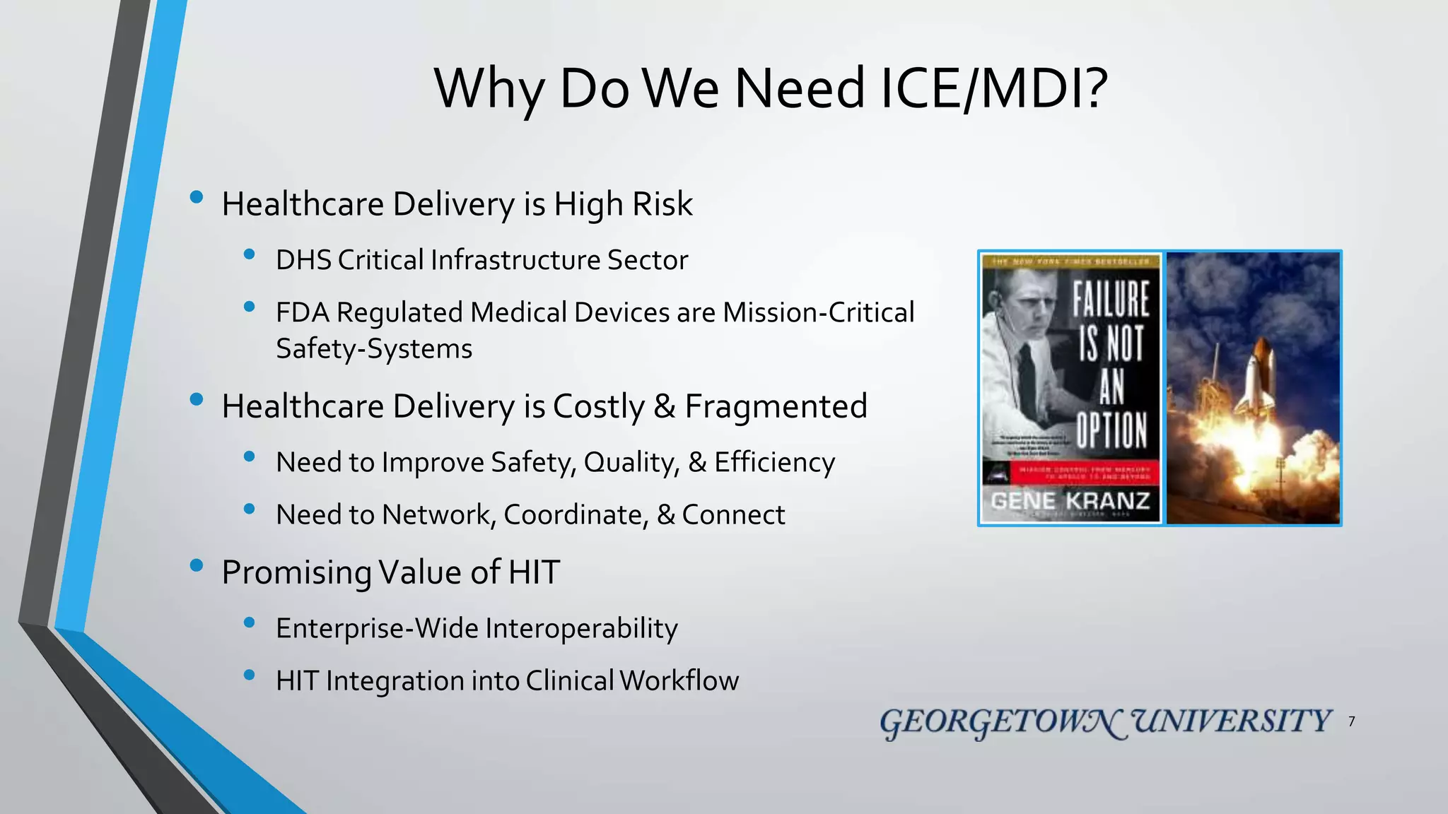 Why DoWe Need ICE/MDI?
• Healthcare Delivery is High Risk
• DHS Critical Infrastructure Sector
• FDA Regulated Medical Devices are Mission-Critical
Safety-Systems
• Healthcare Delivery is Costly & Fragmented
• Need to Improve Safety, Quality, & Efficiency
• Need to Network, Coordinate, & Connect
• PromisingValue of HIT
• Enterprise-Wide Interoperability
• HIT Integration into ClinicalWorkflow
7
 