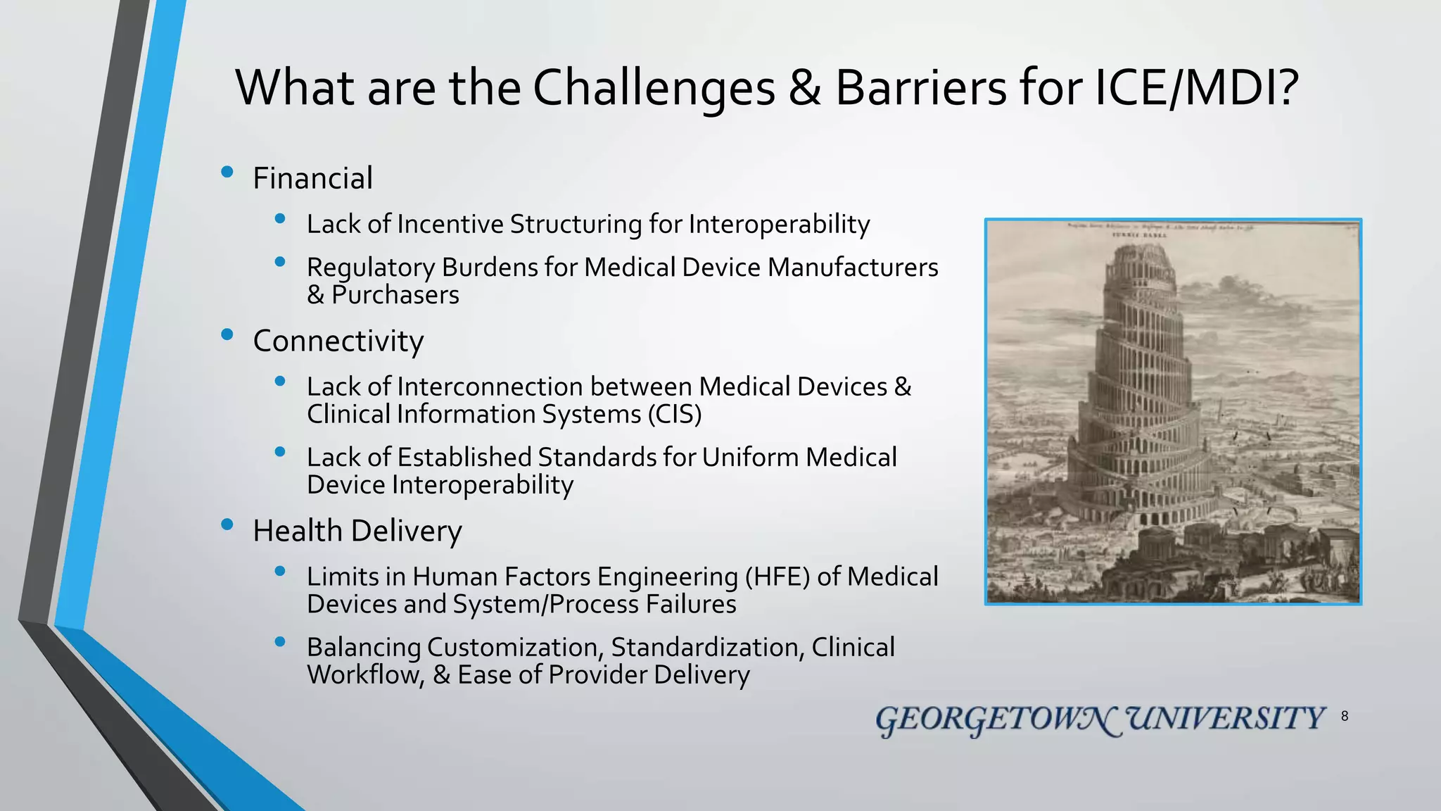 What are the Challenges & Barriers for ICE/MDI?
• Financial
• Lack of Incentive Structuring for Interoperability
• Regulatory Burdens for Medical Device Manufacturers
& Purchasers
• Connectivity
• Lack of Interconnection between Medical Devices &
Clinical Information Systems (CIS)
• Lack of Established Standards for Uniform Medical
Device Interoperability
• Health Delivery
• Limits in Human Factors Engineering (HFE) of Medical
Devices and System/Process Failures
• Balancing Customization, Standardization, Clinical
Workflow, & Ease of Provider Delivery
8
 
