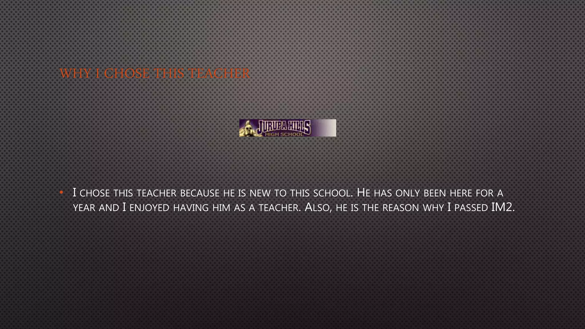 WHY I CHOSE THIS TEACHER
• I CHOSE THIS TEACHER BECAUSE HE IS NEW TO THIS SCHOOL. HE HAS ONLY BEEN HERE FOR A
YEAR AND I ENJOYED HAVING HIM AS A TEACHER. ALSO, HE IS THE REASON WHY I PASSED IM2.
 