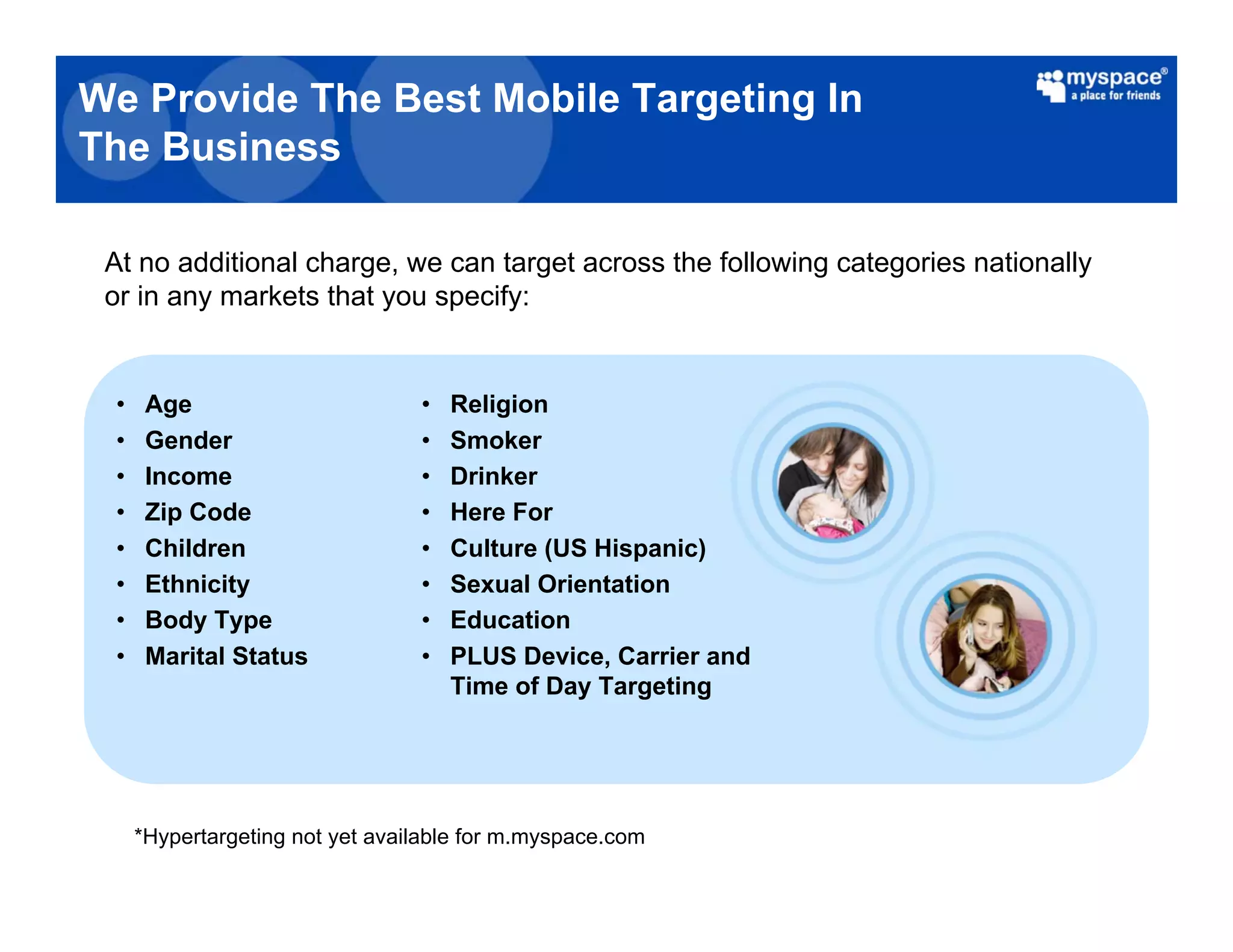 We Provide The Best Mobile Targeting In
The Business

 At no additional charge, we can target across the following categories nationally
 or in any markets that you specify:


 •    Age                        •   Religion
 •    Gender                     •   Smoker
 •    Income                     •   Drinker
 •    Zip Code                   •   Here For
 •    Children                   •   Culture (US Hispanic)
 •    Ethnicity                  •   Sexual Orientation
 •    Body Type                  •   Education
 •    Marital Status             •   PLUS Device, Carrier and
                                     Time of Day Targeting




     *Hypertargeting not yet available for m.myspace.com
 