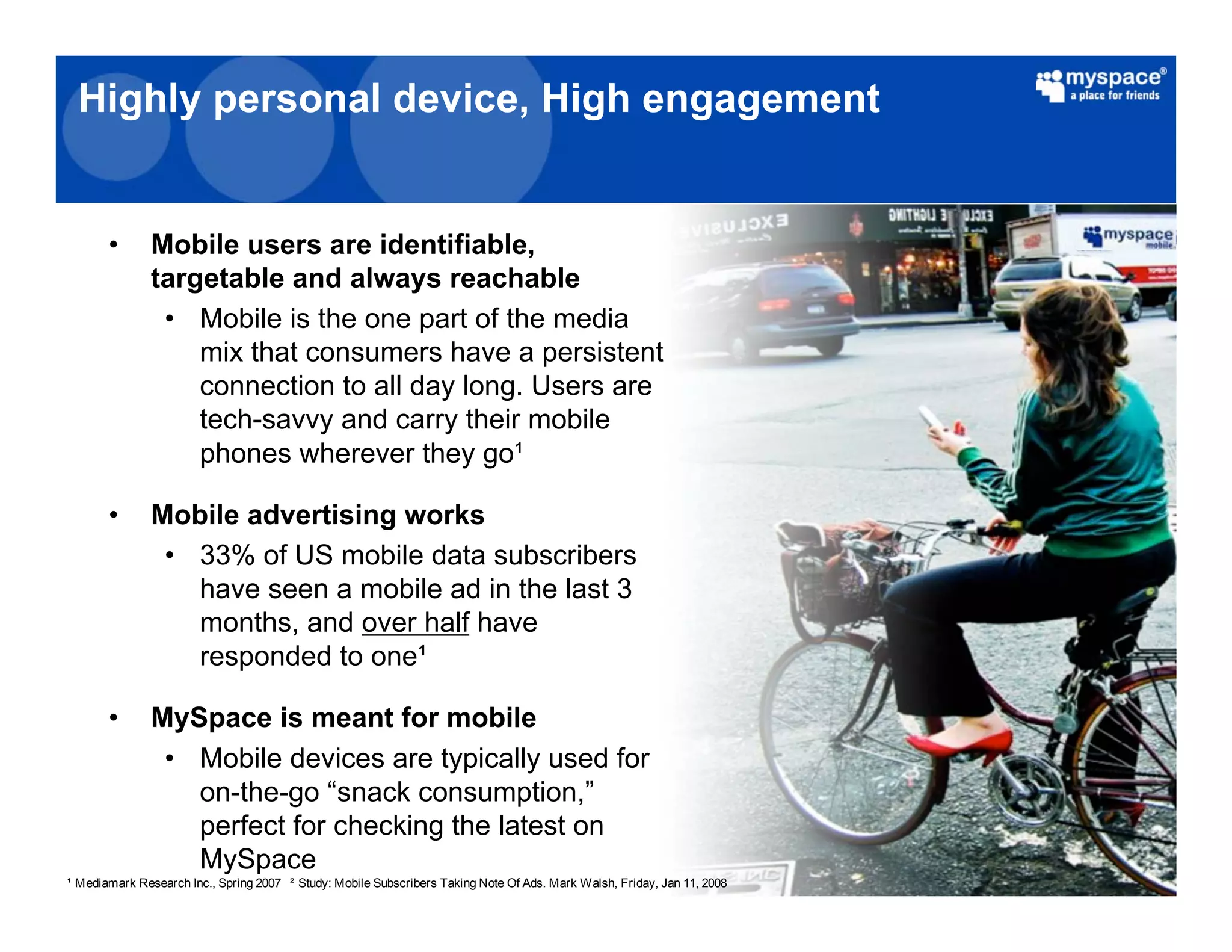 Highly personal device, High engagement


     •       Mobile users are identifiable,
             targetable and always reachable
              • Mobile is the one part of the media
                 mix that consumers have a persistent
                 connection to all day long. Users are
                 tech-savvy and carry their mobile
                 phones wherever they go

     •       Mobile advertising works
              • 33% of US mobile data subscribers
                have seen a mobile ad in the last 3
                months, and over half have
                responded to one

     •       MySpace is meant for mobile
              • Mobile devices are typically used for
                on-the-go “snack consumption,”
                perfect for checking the latest on
                MySpace
Mediamark Research Inc., Spring 2007   Study: Mobile Subscribers Taking Note Of Ads. Mark Walsh, Friday, Jan 11, 2008
 