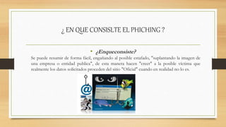 ¿ EN QUE CONSISLTE EL PHICHING ?
• ¿Enqueconsiste?
Se puede resumir de forma fácil, engañando al posible estafado, "suplantando la imagen de
una empresa o entidad publica", de esta manera hacen "creer" a la posible víctima que
realmente los datos solicitados proceden del sitio "Oficial" cuando en realidad no lo es.
 
