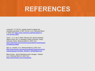 REFERENCES
Local jobs: 13-1161.00 - market research analysts and
marketing specialists. O*NET OnLine. (n.d.). Retrieved March
5, 2023, from https://www.onetonline.org/link/localjobs/13-
1161.00?zip=70812
Team, L. U. C. M. S. (2023, February 23). Sports marketing
degree online: M.S. in marketing: Liberty University. Liberty
University Online. Retrieved March 5, 2023, from
https://www.liberty.edu/online/business/masters/marketing/spor
ts-marketing-media/
Sign up. LinkedIn. (n.d.). Retrieved March 5, 2023, from
https://www.linkedin.com/search/results/all/?keywords=sports+
marketing&origin=GLOBAL_SEARCH_HEADER&sid=fub
Maria Grosso - Sports Marketing senior manager - linkedin.
(n.d.). Retrieved March 6, 2023, from
https://www.linkedin.com/in/mariagrosso
 