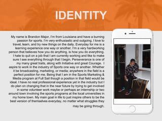 My name is Brandon Major, I’m from Louisiana and have a burning
passion for sports. I’m very enthusiastic and outgoing. I love to
travel, learn, and try new things on the daily. Everyday for me is a
learning experience one way or another. I’m a very hardworking
person that believes how you do anything, is how you do everything.
I hate to quit on a job that I am currently working and like to make
sure I see everything through that I begin. Perseverance is one of
my many great traits, along with Initiative and great Courage. I
aspire to work in the industry of Sports one way or another. Whether
it be broadcasting, marketing, or media; anywhere in the field is a
perfect position for me. Being that I am in the Sports Marketing &
Media program at Full Sail though a position in that field would be
ideal. I have no real professional experience yet in the industry but I
do plan on changing that in the near future by trying to get involved
in some volunteer work maybe or perhaps an internship or two
around town involving the sports programs at the local universities in
my home town. My main goal in life to just inspire others to be the
best version of themselves everyday, no matter what struggles they
may be going through.
IDENTITY
 