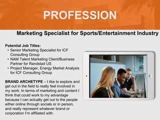PROFESSION
Potential Job Titles:
• Senior Marketing Specialist for ICF
Consulting Group
• NAM Talent Marketing Client/Business
Partner for Randstad US
• Project Manager, Energy Market Analysis
for ICF Consulting Group
BRAND ARCHETYPE – I like to explore and
get out in the field to really feel involved in
my work. In terms of marketing and content I
think that could work to my advantage
because I can actually get out to the people
either online through socials or in person,
and really represent whatever brand or
corporation I’m affiliated with.
Marketing Specialist for Sports/Entertainment Industry
 
