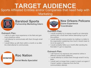 Sports Affiliated Entities and/or Companies that need help with
Marketing
TARGET AUDIENCE
Barstool Sports
Outreach Plan:
• I will try to gain more experience in the field and gain
more presence online.
• I will attempt to communicate with them through email
initially.
• I would follow up with them within a month or so after
the initial attempt to communicate.
Partnership Marketing Intern
New Orleans Pelicans
Outreach Plan:
• I would probably try to expose myself to an internship
working with a local team before attempting to go for
this position.
• I would attempt communication by mailing in a letter to
the organization explaining how much it would mean to
me to be apart of it.
• I would probably follow up a month after sending the
first letter if I got no response.
Game Experience
Coordinator
Roc Nation
Outreach Plan:
• I will improve my exposure and presence online in
different social media platforms.
• I would attempt to contact them through email if not by
letter.
• I would wait no longer than a week to reach out again if
I haven’t gotten a response from the first
communication attempt.
Social Media Specialist
 