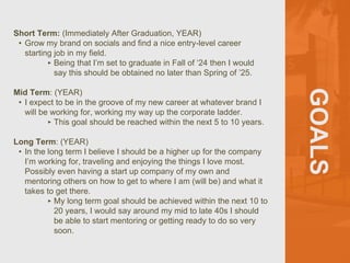 GOALS
Short Term: (Immediately After Graduation, YEAR)
• Grow my brand on socials and find a nice entry-level career
starting job in my field.
‣ Being that I’m set to graduate in Fall of ‘24 then I would
say this should be obtained no later than Spring of ’25.
Mid Term: (YEAR)
• I expect to be in the groove of my new career at whatever brand I
will be working for, working my way up the corporate ladder.
‣ This goal should be reached within the next 5 to 10 years.
Long Term: (YEAR)
• In the long term I believe I should be a higher up for the company
I’m working for, traveling and enjoying the things I love most.
Possibly even having a start up company of my own and
mentoring others on how to get to where I am (will be) and what it
takes to get there.
‣ My long term goal should be achieved within the next 10 to
20 years, I would say around my mid to late 40s I should
be able to start mentoring or getting ready to do so very
soon.
 