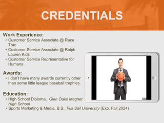 CREDENTIALS
Work Experience:
• Customer Service Associate @ Race
Trac
• Customer Service Associate @ Ralph
Lauren Kids
• Customer Service Representative for
Humana
Education:
• High School Diploma, Glen Oaks Magnet
High School
• Sports Marketing & Media, B.S., Full Sail University (Exp. Fall 2024)
Awards:
• I don’t have many awards currently other
than some little league baseball trophies.
 