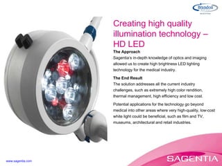 The Approach Sagentia’s in-depth knowledge of optics and imaging allowed us to create high brightness LED lighting technology for the medical industry. The End Result The solution addresses all the current industry challenges, such as extremely high color rendition, thermal management, high efficiency and low cost. Potential applications for the technology go beyond medical into other areas where very high-quality, low-cost white light could be beneficial, such as film and TV, museums, architectural and retail industries. Creating high quality illumination technology – HD LED www.sagentia.com 