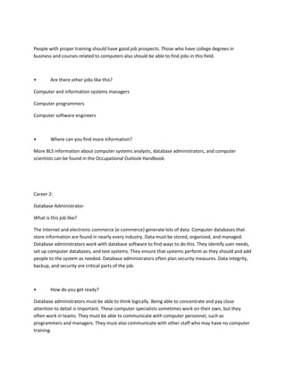 People with proper training should have good job prospects. Those who have college degrees in
business and courses related to computers also should be able to find jobs in this field.



•       Are there other jobs like this?

Computer and information systems managers

Computer programmers

Computer software engineers



•       Where can you find more information?

More BLS information about computer systems analysts, database administrators, and computer
scientists can be found in the Occupational Outlook Handbook.




Career 2:

Database Administrator

What is this job like?

The Internet and electronic commerce (e-commerce) generate lots of data. Computer databases that
store information are found in nearly every industry. Data must be stored, organized, and managed.
Database administrators work with database software to find ways to do this. They identify user needs,
set up computer databases, and test systems. They ensure that systems perform as they should and add
people to the system as needed. Database administrators often plan security measures. Data integrity,
backup, and security are critical parts of the job.



•       How do you get ready?

Database administrators must be able to think logically. Being able to concentrate and pay close
attention to detail is important. These computer specialists sometimes work on their own, but they
often work in teams. They must be able to communicate with computer personnel, such as
programmers and managers. They must also communicate with other staff who may have no computer
training.
 