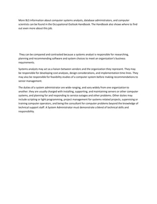 More BLS information about computer systems analysts, database administrators, and computer
scientists can be found in the Occupational Outlook Handbook. The Handbook also shows where to find
out even more about this job.




 They can be compared and contrasted because a systems analyst is responsible for researching,
planning and recommending software and system choices to meet an organization's business
requirements.

Systems analysts may act as a liaison between vendors and the organization they represent. They may
be responsible for developing cost analyses, design considerations, and implementation time-lines. They
may also be responsible for feasibility studies of a computer system before making recommendations to
senior management.

The duties of a system administrator are wide-ranging, and vary widely from one organization to
another. they are usually charged with installing, supporting, and maintaining servers or other computer
systems, and planning for and responding to service outages and other problems. Other duties may
include scripting or light programming, project management for systems-related projects, supervising or
training computer operators, and being the consultant for computer problems beyond the knowledge of
technical support staff. A System Administrator must demonstrate a blend of technical skills and
responsibility.
 