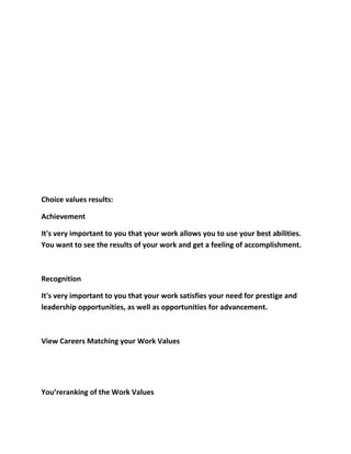 Choice values results:

Achievement

It's very important to you that your work allows you to use your best abilities.
You want to see the results of your work and get a feeling of accomplishment.



Recognition

It's very important to you that your work satisfies your need for prestige and
leadership opportunities, as well as opportunities for advancement.



View Careers Matching your Work Values




You’reranking of the Work Values
 
