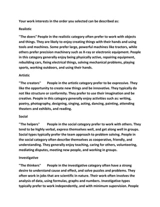 Your work interests in the order you selected can be described as:

Realistic

"The doers" People in the realistic category often prefer to work with objects
and things. They are likely to enjoy creating things with their hands and using
tools and machines. Some prefer large, powerful machines like tractors, while
others prefer precision machinery such as X-ray or electronic equipment. People
in this category generally enjoy being physically active, repairing equipment,
rebuilding cars, fixing electrical things, solving mechanical problems, playing
sports, working outdoors, and using their hands.

Artistic

"The creators"      People in the artistic category prefer to be expressive. They
like the opportunity to create new things and be innovative. They typically do
not like structure or conformity. They prefer to use their imagination and be
creative. People in this category generally enjoy activities such as: writing,
poetry, photography, designing, singing, acting, dancing, painting, attending
theaters and exhibits, and reading.

Social

"The helpers"      People in the social category prefer to work with others. They
tend to be highly verbal, express themselves well, and get along well in groups.
Social types typically prefer the team approach to problem solving. People in
the social category often describe themselves as cooperative, friendly, and
understanding. They generally enjoy teaching, caring for others, volunteering,
mediating disputes, meeting new people, and working in groups.

Investigative

"The thinkers"      People in the investigative category often have a strong
desire to understand cause and effect, and solve puzzles and problems. They
often work in jobs that are scientific in nature. Their work often involves the
analysis of data, using formulas, graphs and numbers. Investigative types
typically prefer to work independently, and with minimum supervision. People
 