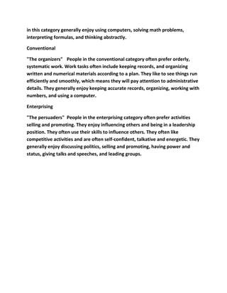 in this category generally enjoy using computers, solving math problems,
interpreting formulas, and thinking abstractly.

Conventional

"The organizers" People in the conventional category often prefer orderly,
systematic work. Work tasks often include keeping records, and organizing
written and numerical materials according to a plan. They like to see things run
efficiently and smoothly, which means they will pay attention to administrative
details. They generally enjoy keeping accurate records, organizing, working with
numbers, and using a computer.

Enterprising

"The persuaders" People in the enterprising category often prefer activities
selling and promoting. They enjoy influencing others and being in a leadership
position. They often use their skills to influence others. They often like
competitive activities and are often self-confident, talkative and energetic. They
generally enjoy discussing politics, selling and promoting, having power and
status, giving talks and speeches, and leading groups.
 