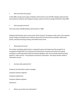 •       How much does this job pay?

In May 2008, average yearly wages of database administrators were $72,900. Database administrators
who worked at companies that designed computer systems earned an average of $81,050 in May 2008.



•       How many jobs are there?

There were about 120,400 database administrators in 2008.



Database administrators work in every sector of the economy. The largest number work in the computer
systems design and related services industry. Many work for Internet service providers, Web search
portals, and data-processing, hosting, and related services firms.



•       What about the future?

The number of database administrators is expected to grow much faster than the average for all
occupations through 2018. This is because the Internet and e-commerce will continue to expand,
resulting in a continuing need to build and maintain databases. Also, the increasing importance being
placed on "cyber security"—the protection of electronic information—will require workers skilled in
information security.



•       Are there other jobs like this?


Computer and information systems managers

Computer hardware engineers

Computer programmers

Computer software engineers

Statisticians



•       Where can you find more information?
 