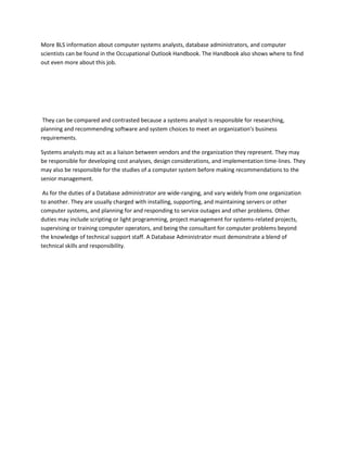 More BLS information about computer systems analysts, database administrators, and computer
scientists can be found in the Occupational Outlook Handbook. The Handbook also shows where to find
out even more about this job.




 They can be compared and contrasted because a systems analyst is responsible for researching,
planning and recommending software and system choices to meet an organization's business
requirements.

Systems analysts may act as a liaison between vendors and the organization they represent. They may
be responsible for developing cost analyses, design considerations, and implementation time-lines. They
may also be responsible for the studies of a computer system before making recommendations to the
senior management.

 As for the duties of a Database administrator are wide-ranging, and vary widely from one organization
to another. They are usually charged with installing, supporting, and maintaining servers or other
computer systems, and planning for and responding to service outages and other problems. Other
duties may include scripting or light programming, project management for systems-related projects,
supervising or training computer operators, and being the consultant for computer problems beyond
the knowledge of technical support staff. A Database Administrator must demonstrate a blend of
technical skills and responsibility.
 