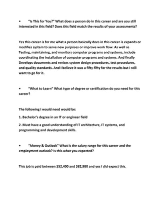 •     “Is This for You?” What does a person do in this career and are you still
interested in this field? Does this field match the results of your assessments?



Yes this career is for me what a person basically does in this career is expands or
modifies system to serve new purposes or improve work flow. As well as
Testing, maintaining, and monitors computer programs and systems, include
coordinating the installation of computer programs and systems. And finally
Develops documents and revises system design procedures, test procedures,
and quality standards. And I believe it was a fifty-fifty for the results but I still
want to go for it.



•     “What to Learn” What type of degree or certification do you need for this
career?



The following I would need would be:

1. Bachelor’s degree in an IT or engineer field

2. Must have a good understanding of IT architecture, IT systems, and
programming and development skills.



•    “Money & Outlook” What is the salary range for this career and the
employment outlook? Is this what you expected?



This job is paid between $52,400 and $82,980 and yes I did expect this.
 