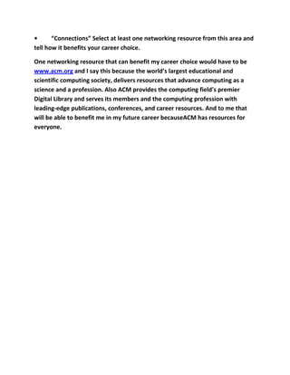 •      “Connections” Select at least one networking resource from this area and
tell how it benefits your career choice.

One networking resource that can benefit my career choice would have to be
www.acm.org and I say this because the world’s largest educational and
scientific computing society, delivers resources that advance computing as a
science and a profession. Also ACM provides the computing field's premier
Digital Library and serves its members and the computing profession with
leading-edge publications, conferences, and career resources. And to me that
will be able to benefit me in my future career becauseACM has resources for
everyone.
 