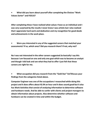 •    What did you learn about yourself after completing the Choices “Work
Values Sorter” and FOCUS?



After completing these I have realized what values I have as an individual and I
was very surprised by the results I never knew I was artistic but I also realized
that I appreciate hard work and dedication and my recognition for good deeds
and achievements in the work place.



•     Were you interested in any of the suggested careers that matched your
assessments? If so, which ones? Did you research them? If not, why not?



No I was not interested in the other careers suggested.So basically I say this
because I am focused on one and only one goal which was to become an analyst
and though I did look and see what they had to offer I just felt that these
careers are right for me.



•     What occupation did you research from the “Gold Star” list?Discuss your
findings from the categories listed above.

Computer Engineer was one of the occupations I researched while doing this
project and it does offers about 42.94 an hour and it does sound good but it also
has Work Activities that consist of analyzing information to determine software
and hardware needs. And be able to confer with clients and project managers to
obtain information about projects. Also determine whether software and
hardware can be created in time and within the budget.
 