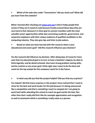 •     Which of the web sites under “Connections” did you check out? What did
you learn from this website?



What I learned after checking out www.acm.org is that it helps people find
careers if they are in need of a job because frankly around these days they are
very hard to find. Because it is their goal to connect members with the most
valuable career opportunities while also connecting academic, government, and
corporate employers with their unique audience of qualified candidates in the
computing industry. They also give tips and hints to job seekers.

•    Based on what you have learned with this research what is your
educational and career goal? Did this research influence your decision?



Yes the research did influence my decision. After doing days of research I have
seen that my educational goal is to earn at least a bachelor's degree; be able to
think logically; and be detail-oriented. Also have strong problem solving skills;
and be creative as my career goal I think right now I want to be the best and
reach for the top analyst for the company I work for in the future.



•     In what way did you find this project helpful? Did you find any surprises?

Yes indeed I did find many surprises in this project I have noticed that I need to
strive for the best and work harder for this job because it is being outsourced
like a competition and that is something I want to compete for I am going to
work hard while attending this school to reach my goal and be the best. But
other than that I really did find I like for example appreciation and recognition
as well as teamwork which is something I really value as a person.
 