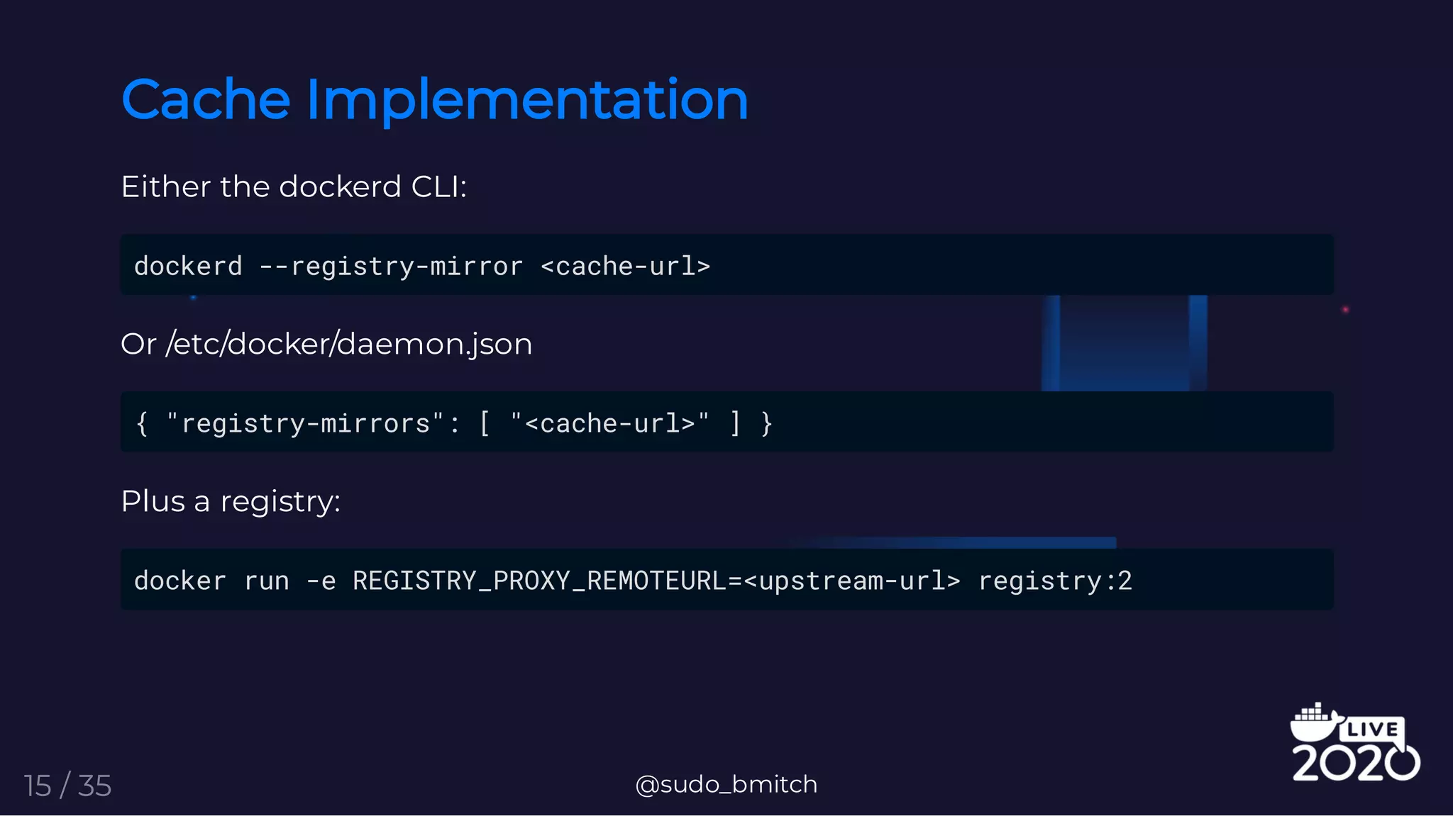 Cache Implementation
Either the dockerd CLI:
dockerd --registry-mirror <cache-url>
Or /etc/docker/daemon.json
{ "registry-mirrors": [ "<cache-url>" ] }
Plus a registry:
docker run -e REGISTRY_PROXY_REMOTEURL=<upstream-url> registry:2
@sudo_bmitch15 / 35
 