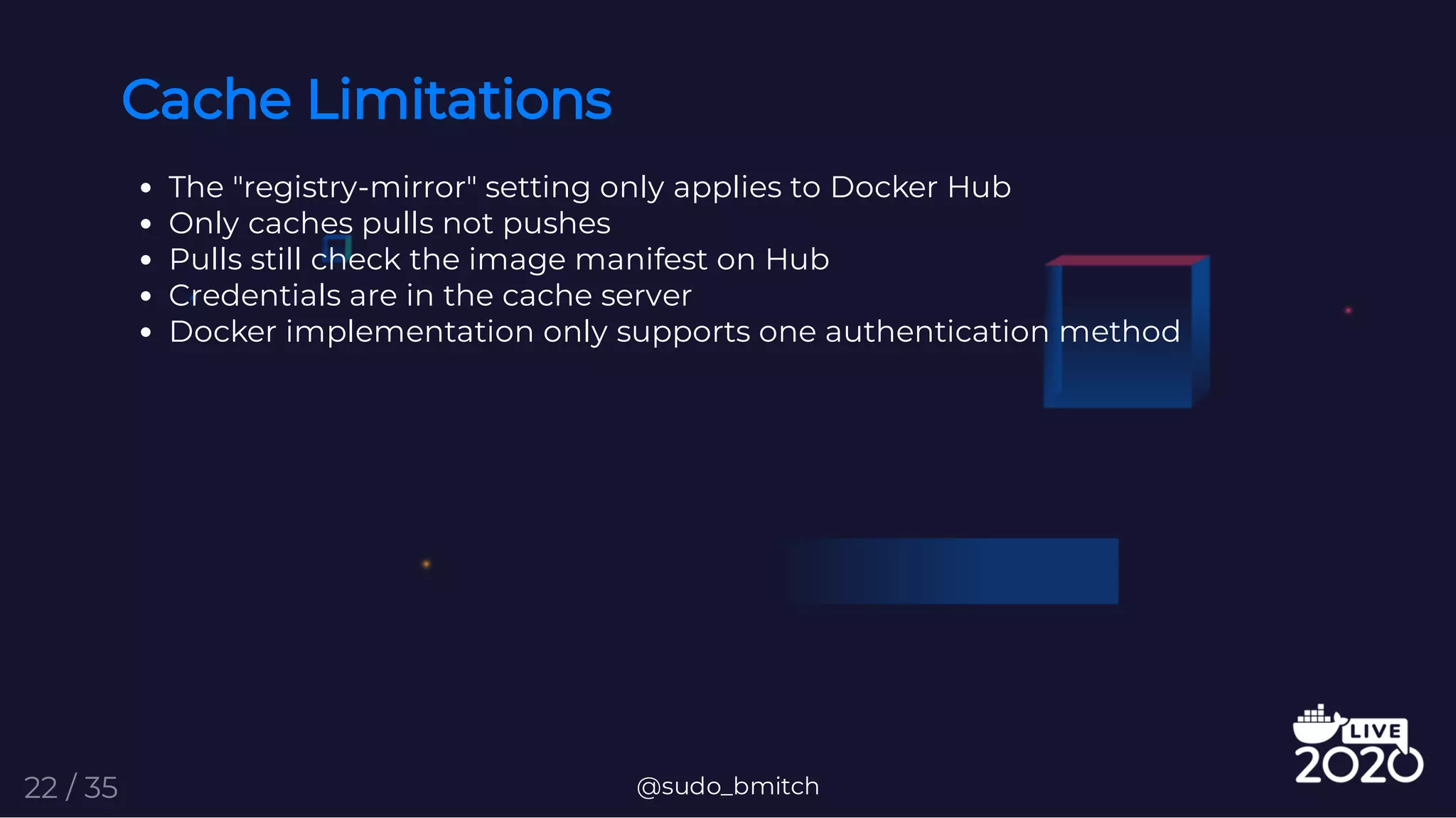 Cache Limitations
The "registry-mirror" setting only applies to Docker Hub
Only caches pulls not pushes
Pulls still check the image manifest on Hub
Credentials are in the cache server
Docker implementation only supports one authentication method
@sudo_bmitch22 / 35
 