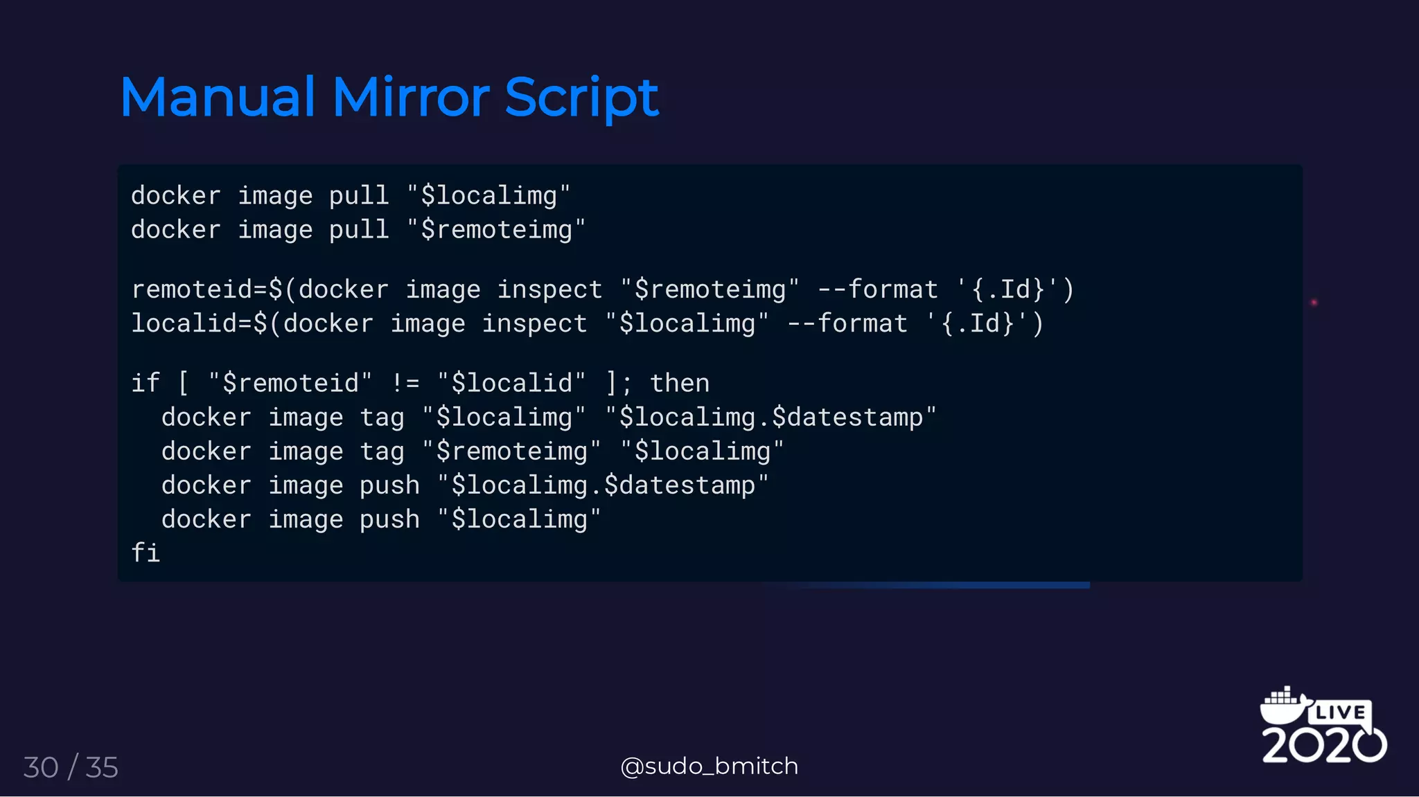 Manual Mirror Script
docker image pull "$localimg"
docker image pull "$remoteimg"
remoteid=$(docker image inspect "$remoteimg" --format '{.Id}')
localid=$(docker image inspect "$localimg" --format '{.Id}')
if [ "$remoteid" != "$localid" ]; then
docker image tag "$localimg" "$localimg.$datestamp"
docker image tag "$remoteimg" "$localimg"
docker image push "$localimg.$datestamp"
docker image push "$localimg"
fi
@sudo_bmitch30 / 35
 