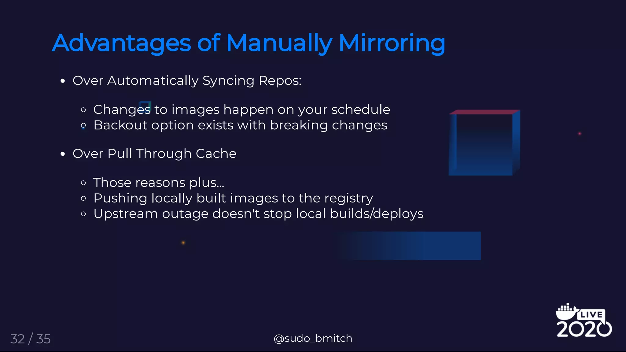Advantages of Manually Mirroring
Over Automatically Syncing Repos:
Changes to images happen on your schedule
Backout option exists with breaking changes
Over Pull Through Cache
Those reasons plus...
Pushing locally built images to the registry
Upstream outage doesn't stop local builds/deploys
@sudo_bmitch32 / 35
 