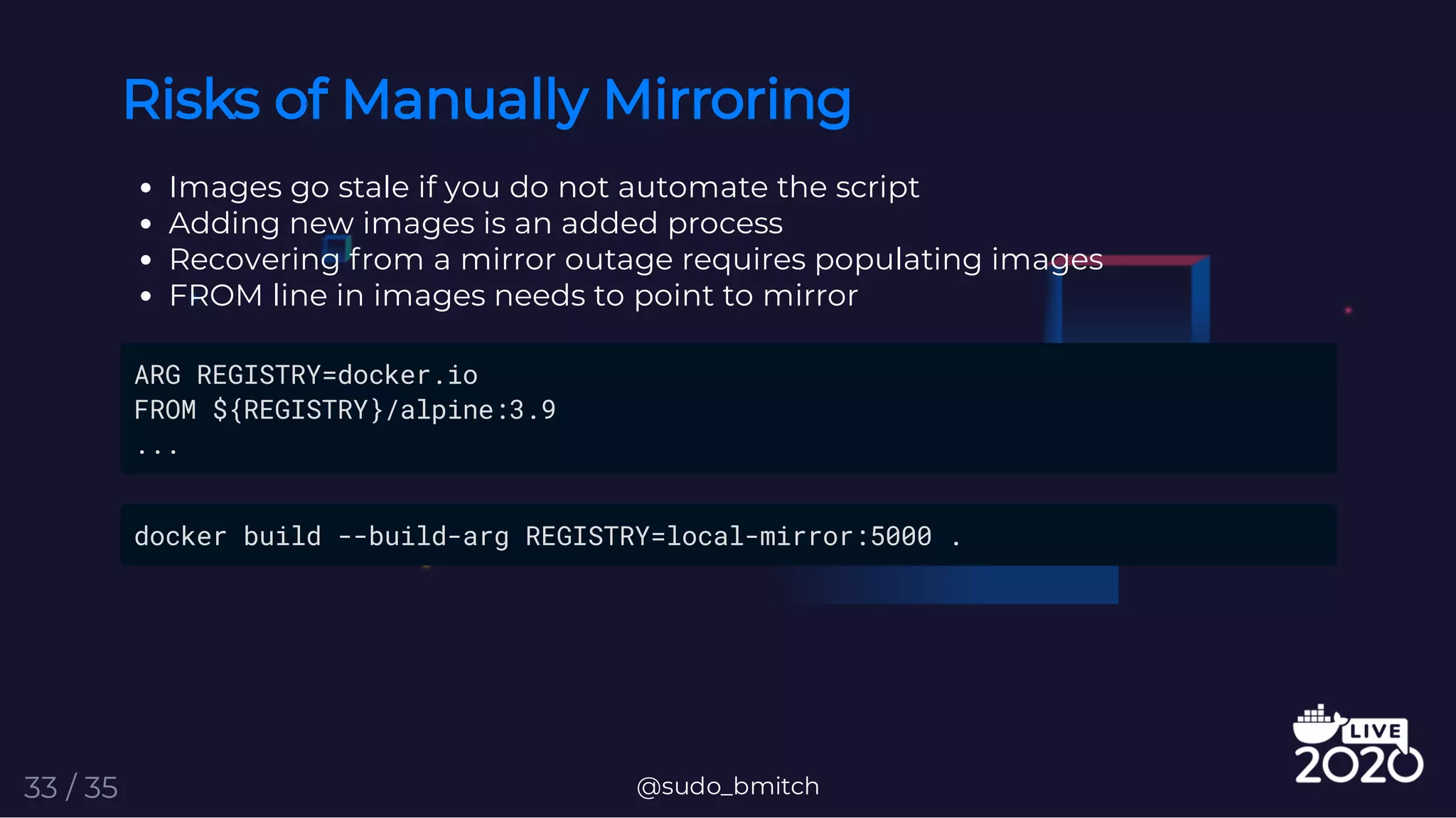 Risks of Manually Mirroring
Images go stale if you do not automate the script
Adding new images is an added process
Recovering from a mirror outage requires populating images
FROM line in images needs to point to mirror
ARG REGISTRY=docker.io
FROM ${REGISTRY}/alpine:3.9
...
docker build --build-arg REGISTRY=local-mirror:5000 .
@sudo_bmitch33 / 35
 