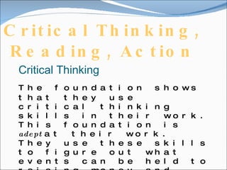 Critical Thinking, Reading, Action   Critical Thinking The foundation shows that they use critical thinking skills in their work. This foundation is  adept  at their work. They use these skills to figure out what events can be held to raising money and what will benefit the foundation the most. Using critical thinking helps  improve  the foundations works and allows it to continue on.   