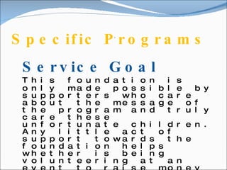 Specific Programs .  Service Goal This foundation is only made possible by supporters who care about the message of the program and truly care these unfortunate children. Any little act of support towards the foundation helps whether is being volunteering at an event to raise money for the foundation, giving donations, or giving your time from to make a child’s dream come true.  