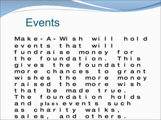 Events Make-A-Wish will hold events that will fundraise money for the foundation. This gives the foundation more chances to grant wishes the more money raised the more wish that be made true. The foundation holds and  plans  events such as charity walks, sales, and others. Along the main foundation there are many other groups that work along with make a wish that do there own fundraising and give there earnings to the foundation. These groups are found in the communities and in schools around the nation. 