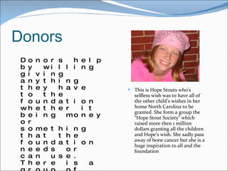 Donors Donors help by willing giving anything they have to the foundation whether it being money or something that the foundation needs or can use. There is a group of members for the foundation that anyone can join. It’s called the Hope Stout Society. These members are volunteers that devote there time and money into supporting the foundation and helping out at events to fundraise.   This is Hope Stouts who’s selfless wish was to have all of the other child’s wishes in her home North Carolina to be granted. She form a group the “Hope Stout Society” which raised more then 1 million dollars granting all the children and Hope’s wish. She sadly pass away of bone cancer but she is a huge inspiration to all and the foundation 